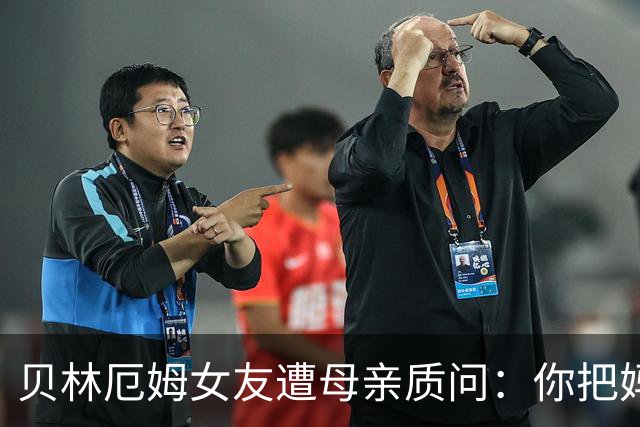 贝林厄姆女友遭母亲质问：你把妈妈丢在收容所，还不断撒谎